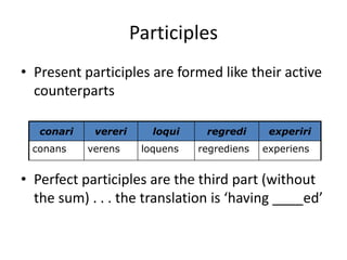 Participles
• Present participles are formed like their active
counterparts
• Perfect participles are the third part (without
the sum) . . . the translation is ‘having ____ed’
conari vereri loqui regredi experiri
conans verens loquens regrediens experiens
 