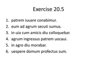 Exercise 20.5
1. patrem iuuare conabimur.
2. eum ad agrum secuti sumus.
3. in uia cum amicis diu colloquebar.
4. agrum ingressus patrem uocaui.
5. in agro diu morabar.
6. uespere domum profectus sum.
 