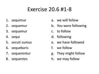 Exercise 20.6 #1-8
1. sequimur
2. sequemur
3. sequamur
4. sequi
5. secuti sumus
6. sequebaris
7. sequerentur
8. sequentes
a. we will follow
b. You were following
c. to follow
d. following
e. we have followed
f. we follow
g. They might follow
h. we may follow
 