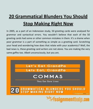20 Grammatical Blunders You Should
Stop Making Right Now
In 2005, as a part of an Indonesian study, 50 greeting cards were analysed for
grammar and syntactical errors. You wouldn’t believe that each of the 50
greeting cards had some or other common mistakes in them. It’s a shame when
poor grammar is a part of something as simple as a greeting card. Scratching
your head and wondering how does that relate with your academics? Well, the
bad news is, these greeting card writers are not alone. You are making the very
same gaffes too. Albeit unconsciously, but you are.
 