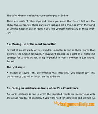 The other Grammar mistakes you need to put an End to
There are loads of other slips and misses you make that do not fall into the
above two categories. These gaffes are just as a big a crime as any in the world
of writing. Keep an eraser ready if you find yourself making any of these goof-
ups:
15. Making use of the word ‘Impactful’
Several of us are guilty of this blunder. Impactful is one of those words that
butchers the English language. A buzzword created as a part of a marketing
strategy for various brands, using ‘impactful’ in your sentences is just wrong.
Period.
The right usage:
• Instead of saying- ‘His performance was impactful,’ you should say- ‘His
performance created an impact on the audience.’
16. Calling an incidence an Irony when it’s a Coincidence
An ironic incidence is one in which the expected results are incongruous with
the actual results. For example, if you work hard for something and still fail. As
 