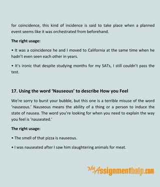 for coincidence, this kind of incidence is said to take place when a planned
event seems like it was orchestrated from beforehand.
The right usage:
• It was a coincidence he and I moved to California at the same time when he
hadn’t even seen each other in years.
• It’s ironic that despite studying months for my SATs, I still couldn’t pass the
test.
17. Using the word ‘Nauseous’ to describe How you Feel
We’re sorry to burst your bubble, but this one is a terrible misuse of the word
‘nauseous.’ Nauseous means the ability of a thing or a person to induce the
state of nausea. The word you’re looking for when you need to explain the way
you feel is ‘nauseated.’
The right usage:
• The smell of that pizza is nauseous.
• I was nauseated after I saw him slaughtering animals for meat.
 