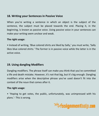 18. Writing your Sentences in Passive Voice
When you’re writing a sentence in which an object is the subject of the
sentence, the subject must be placed towards the end. Placing it, in the
beginning, is known as passive voice. Using passive voice in your sentences can
make your writing seem unclear and weak.
The right usage:
• Instead of writing, ‘Blue colored shirts are liked by Sally,’ you must write, ‘Sally
likes blue colored shirts.’ The former is in passive voice while the latter is in the
active voice.
19. Using dangling Modifiers
Dangling modifiers. The phrase itself can make you think that you’ve committed
a life and death mistake. However, it’s not that big, but it’s big enough. Dangling
modifiers arise when the descriptive phrase you’ve used doesn’t fit into the
context of the noun that comes after it.
The right usage:
• ‘Hoping to get votes, the public, unfortunately, was unimpressed with his
plans.’- This is wrong.
 