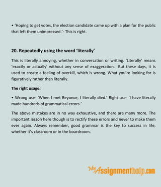 • ‘Hoping to get votes, the election candidate came up with a plan for the public
that left them unimpressed.’- This is right.
20. Repeatedly using the word ‘literally’
This is literally annoying, whether in conversation or writing. ‘Literally’ means
‘exactly or actually’ without any sense of exaggeration. But these days, it is
used to create a feeling of overkill, which is wrong. What you’re looking for is
figuratively rather than literally.
The right usage:
• Wrong use- ‘When I met Beyonce, I literally died.’ Right use- ‘I have literally
made hundreds of grammatical errors.’
The above mistakes are in no way exhaustive, and there are many more. The
important lesson here though is to rectify these errors and never to make them
ever again. Always remember, good grammar is the key to success in life,
whether it’s classroom or in the boardroom.
 