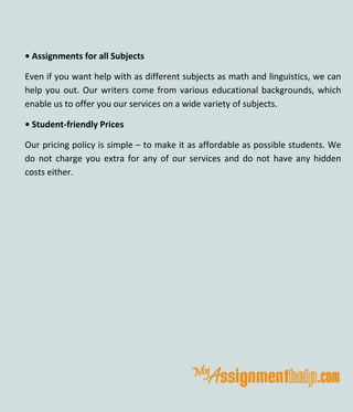• Assignments for all Subjects
Even if you want help with as different subjects as math and linguistics, we can
help you out. Our writers come from various educational backgrounds, which
enable us to offer you our services on a wide variety of subjects.
• Student-friendly Prices
Our pricing policy is simple – to make it as affordable as possible students. We
do not charge you extra for any of our services and do not have any hidden
costs either.
 