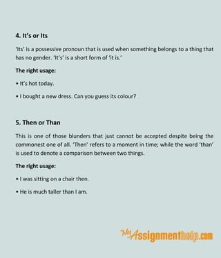 4. It’s or Its
‘Its’ is a possessive pronoun that is used when something belongs to a thing that
has no gender. ‘It’s’ is a short form of ‘it is.’
The right usage:
• It’s hot today.
• I bought a new dress. Can you guess its colour?
5. Then or Than
This is one of those blunders that just cannot be accepted despite being the
commonest one of all. ‘Then’ refers to a moment in time; while the word ‘than’
is used to denote a comparison between two things.
The right usage:
• I was sitting on a chair then.
• He is much taller than I am.
 