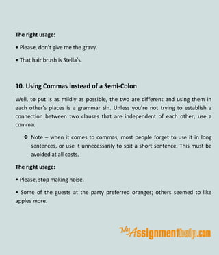 The right usage:
• Please, don’t give me the gravy.
• That hair brush is Stella’s.
10. Using Commas instead of a Semi-Colon
Well, to put is as mildly as possible, the two are different and using them in
each other’s places is a grammar sin. Unless you’re not trying to establish a
connection between two clauses that are independent of each other, use a
comma.
 Note – when it comes to commas, most people forget to use it in long
sentences, or use it unnecessarily to spit a short sentence. This must be
avoided at all costs.
The right usage:
• Please, stop making noise.
• Some of the guests at the party preferred oranges; others seemed to like
apples more.
 