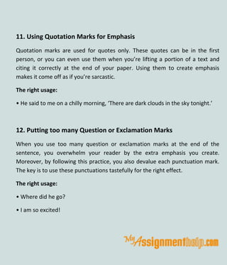 11. Using Quotation Marks for Emphasis
Quotation marks are used for quotes only. These quotes can be in the first
person, or you can even use them when you’re lifting a portion of a text and
citing it correctly at the end of your paper. Using them to create emphasis
makes it come off as if you’re sarcastic.
The right usage:
• He said to me on a chilly morning, ‘There are dark clouds in the sky tonight.’
12. Putting too many Question or Exclamation Marks
When you use too many question or exclamation marks at the end of the
sentence, you overwhelm your reader by the extra emphasis you create.
Moreover, by following this practice, you also devalue each punctuation mark.
The key is to use these punctuations tastefully for the right effect.
The right usage:
• Where did he go?
• I am so excited!
 