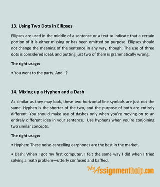 13. Using Two Dots in Ellipses
Ellipses are used in the middle of a sentence or a text to indicate that a certain
portion of it is either missing or has been omitted on purpose. Ellipses should
not change the meaning of the sentence in any way, though. The use of three
dots is considered ideal, and putting just two of them is grammatically wrong.
The right usage:
• You went to the party. And…?
14. Mixing up a Hyphen and a Dash
As similar as they may look, these two horizontal line symbols are just not the
same. Hyphen is the shorter of the two, and the purpose of both are entirely
different. You should make use of dashes only when you’re moving on to an
entirely different idea in your sentence. Use hyphens when you’re conjoining
two similar concepts.
The right usage:
• Hyphen: These noise-cancelling earphones are the best in the market.
• Dash: When I got my first computer, I felt the same way I did when I tried
solving a math problem—utterly confused and baffled.
 