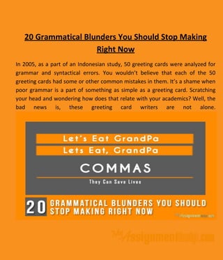 20 Grammatical Blunders You Should Stop Making
Right Now
In 2005, as a part of an Indonesian study, 50 greeting cards were analyzed for
grammar and syntactical errors. You wouldn’t believe that each of the 50
greeting cards had some or other common mistakes in them. It’s a shame when
poor grammar is a part of something as simple as a greeting card. Scratching
your head and wondering how does that relate with your academics? Well, the
bad news is, these greeting card writers are not alone.
 