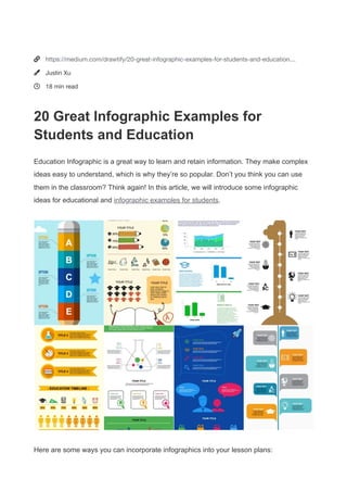 


https://medium.com/drawtify/20-great-infographic-examples-for-students-and-education…
Justin Xu
18 min read
20 Great Infographic Examples for
Students and Education
Education Infographic is a great way to learn and retain information. They make complex
ideas easy to understand, which is why they’re so popular. Don’t you think you can use
them in the classroom? Think again! In this article, we will introduce some infographic
ideas for educational and infographic examples for students.
Here are some ways you can incorporate infographics into your lesson plans:
 