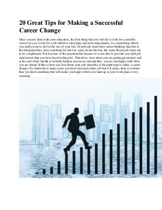 20 Great Tips for Making a Successful
Career Change
Once you are done with your education, the first thing that you will do is look for a suitable
career for you. Look for a job which is satisfying and most importantly, it is something which
you really want to do for the rest of your life. Everybody starts their career thinking that this is
the thing that they were searching for but few years down the line, the same dream job turns out
to be a nightmare. Not because of the payment but because it is not able to provide you with job
satisfaction that you have been looking for. Therefore, even when you are getting promoted, and
at the end of the month your bank balance increases considerably, you are not happy with what
you are doing! If this is how you feel about your job, then this is the right time to make a career
change. No matter how many years you have invested in this job but if it sucks, then it is better
that you find something that will make you happy while you land up at your work place every
morning.
 