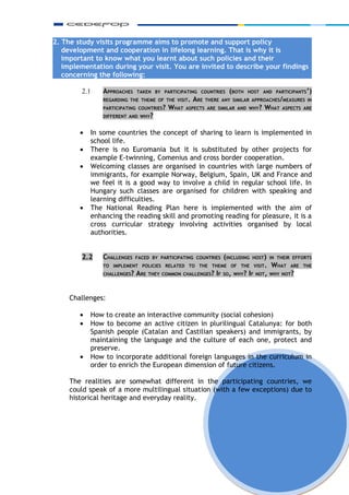 2. The study visits programme aims to promote and support policy
   development and cooperation in lifelong learning. That is why it is
   important to know what you learnt about such policies and their
   implementation during your visit. You are invited to describe your findings
   concerning the following:

        2.1     APPROACHES    TAKEN BY PARTICIPATING COUNTRIES     (BOTH   HOST AND PARTICIPANTS’)
                REGARDING THE THEME OF THE VISIT.   ARE   THERE ANY SIMILAR APPROACHES/MEASURES IN
                PARTICIPATING COUNTRIES?   WHAT   ASPECTS ARE SIMILAR AND WHY?    WHAT   ASPECTS ARE
                DIFFERENT AND WHY?


        •   In some countries the concept of sharing to learn is implemented in
            school life.
        •   There is no Euromania but it is substituted by other projects for
            example E-twinning, Comenius and cross border cooperation.
        •   Welcoming classes are organised in countries with large numbers of
            immigrants, for example Norway, Belgium, Spain, UK and France and
            we feel it is a good way to involve a child in regular school life. In
            Hungary such classes are organised for children with speaking and
            learning difficulties.
        •   The National Reading Plan here is implemented with the aim of
            enhancing the reading skill and promoting reading for pleasure, it is a
            cross curricular strategy involving activities organised by local
            authorities.


        2.2     CHALLENGES    FACED BY PARTICIPATING COUNTRIES   (INCLUDING   HOST) IN THEIR EFFORTS
                TO IMPLEMENT POLICIES RELATED TO THE THEME OF THE VISIT.            WHAT    ARE THE
                CHALLENGES?   ARE   THEY COMMON CHALLENGES? IF SO, WHY? IF NOT, WHY NOT?




     Challenges:

        •   How to create an interactive community (social cohesion)
        •   How to become an active citizen in plurilingual Catalunya: for both
            Spanish people (Catalan and Castilian speakers) and immigrants, by
            maintaining the language and the culture of each one, protect and
            preserve.
        •   How to incorporate additional foreign languages in the curriculum in
            order to enrich the European dimension of future citizens.

     The realities are somewhat different in the participating countries, we
     could speak of a more multilingual situation (with a few exceptions) due to
     historical heritage and everyday reality.




                                                                                                       6
 