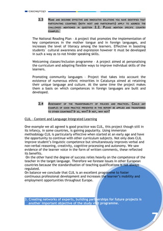 2.3   NAME   AND DESCRIBE EFFECTIVE AND INNOVATIVE SOLUTIONS YOU HAVE IDENTIFIED THAT
               PARTICIPATING COUNTRIES   (BOTH    HOST AND PARTICIPANTS) APPLY TO ADDRESS THE
               CHALLENGES   MENTIONED    IN   QUESTION   2.2. PLEASE    MENTION    SPECIFIC   COUNTRY
               EXAMPLES.


     The National Reading Plan – A project that promotes the implementation of
     key competences in the mother tongue and in foreign languages, and
     increases the level of literacy among the learners. Effective in boosting
     students´ cultural awareness and expression however it must be developed
     in such a way as to not hinder speaking skills.

     Welcoming classes/Inclusion programme – A project aimed at personalising
     the curriculum and adopting flexible ways to improve individual skills of the
     learners.

     Promoting community languages – Project that takes into account the
     existence of numerous ethnic minorities in Catalunya aimed at retaining
     their unique language and culture. At the same time the project makes
     them a basis on which competences in foreign languages are built and
     developed.


         2.4   ASSESSMENT   OF THE   TRANSFERABILITY     OF POLICIES   AND   PRACTICES.   COULD   ANY
               EXAMPLES OF GOOD PRACTICE PRESENTED IN THIS REPORT BE APPLIED AND TRANSFERRED
               TO OTHER COUNTRIES? IF SO, WHY? IF NOT, WHY NOT?


CLIL – Content and Language Integrated Learning

One example we all agreed is good practice was CLIL, this project though still in
its infancy, in some countries, is gaining popularity. Using immersion
methodology CLIL is particularly effective when started at an early age and have
the opportunity to continue with other curriculum subjects. Not only does CLIL
improve student’s linguistic competence but simultaneously improves verbal and
non-verbal reasoning, creativity, cognitive processing and autonomy. We saw
evidence of the learner voice in the form of written comments, these reflected
its benefits.
 On the other hand the degree of success relies heavily on the competence of the
teacher in the target language. Therefore we foresee issues in other European
countries because the standardisation of teaching qualifications is not always
regulated.
On balance we conclude that CLIL is an excellent programme to foster
continuous professional development and increases the learner’s mobility and
employment opportunities throughout Europe.




3. Creating networks of experts, building partnerships for future projects is
   another important objective of the study visit programme.




                                                                                                        7
 