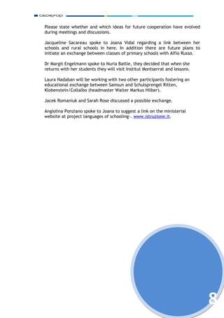 Please state whether and which ideas for future cooperation have evolved
during meetings and discussions.

Jacqueline Sacareau spoke to Joana Vidal regarding a link between her
schools and rural schools in here. In addition there are future plans to
initiate an exchange between classes of primary schools with Alfio Russo.

Dr Margit Engelmann spoke to Nuria Batlle, they decided that when she
returns with her students they will visit Institut Montserrat and lessons.

Laura Nadaban will be working with two other participants fostering an
educational exchange between Samsun and Schulsprengel Ritten,
Klobenstein/Collalbo (headmaster Walter Markus Hilber).

Jacek Romaniuk and Sarah Rose discussed a possible exchange.

Angiolina Ponziano spoke to Joana to suggest a link on the ministerial
website at project languages of schooling-. www.istruzione.it.




                                                                             8
 