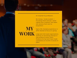 An engineer by profession,
No money + broke student ->
Founding three startups, raised
capital from investors, and taken
one venture from zero to
acquisition.
Had a life changing experience in
2016. Started to focus on 'giving'
Large and mid-sized organisations,
working on launching startups or
new products within them.
Products he has built have made
companies an income in excess of
£55m. 
MY 
WORK
 