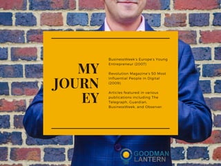 BusinessWeek’s Europe’s Young
Entrepreneur (2007)
Revolution Magazine’s 50 Most
Influential People in Digital
(2009).
Articles featured in various
publications including The
Telegraph, Guardian,
BusinessWeek, and Observer.
MY
JOURN
EY
 