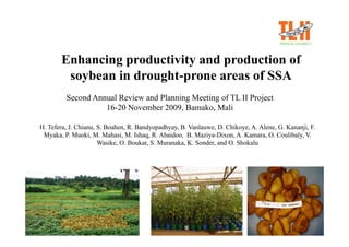 Enhancing productivity and production of
        soybean in drought-prone areas of SSA
         Second Annual Review and Planning Meeting of TL II Project
                   16-20 November 2009, Bamako, Mali

H. Tefera, J. Chianu, S. Boahen, R. Bandyopadhyay, B. Vanlauwe, D. Chikoye, A. Alene, G. Kananji, F.
 Myaka, P. Muoki, M. Mahasi, M. Ishaq, R. Abaidoo, B. Maziya-Dixon, A. Kamara, O. Coulibaly, V.
                      Wasike, O. Boukar, S. Muranaka, K. Sonder, and O. Shokalu
 