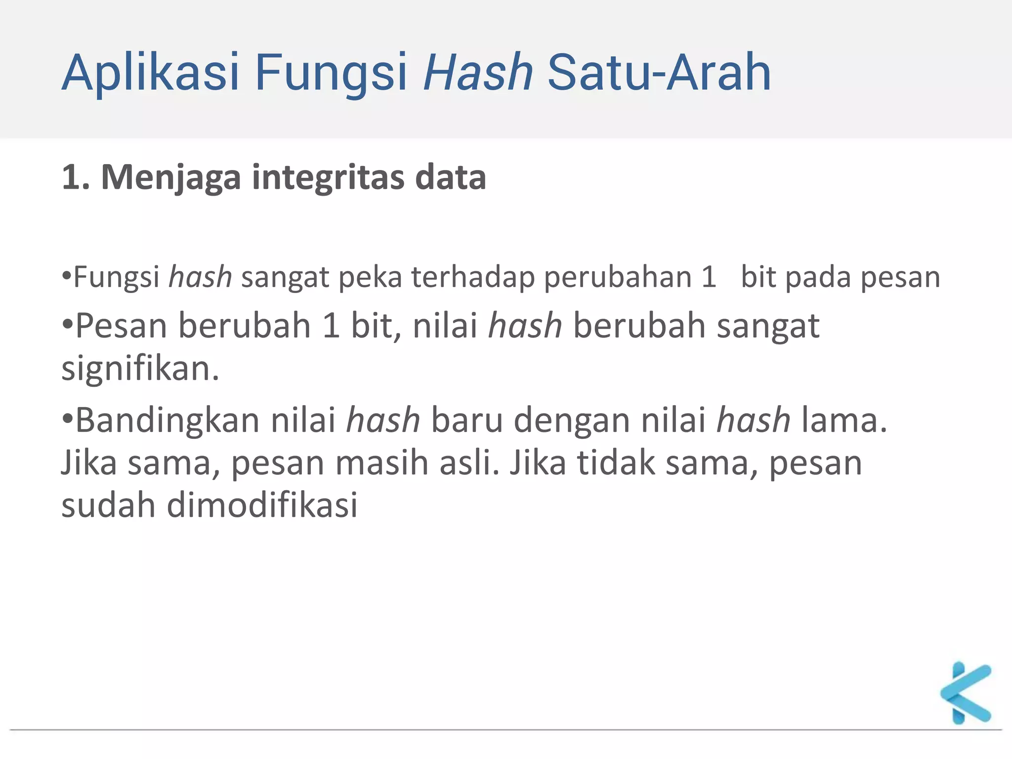 Aplikasi Fungsi Hash Satu-Arah 
1. Menjaga integritas data 
•Fungsi hash sangat peka terhadap perubahan 1 bit pada pesan 
•Pesan berubah 1 bit, nilai hash berubah sangat signifikan. 
•Bandingkan nilai hash baru dengan nilai hash lama. Jika sama, pesan masih asli. Jika tidak sama, pesan sudah dimodifikasi  