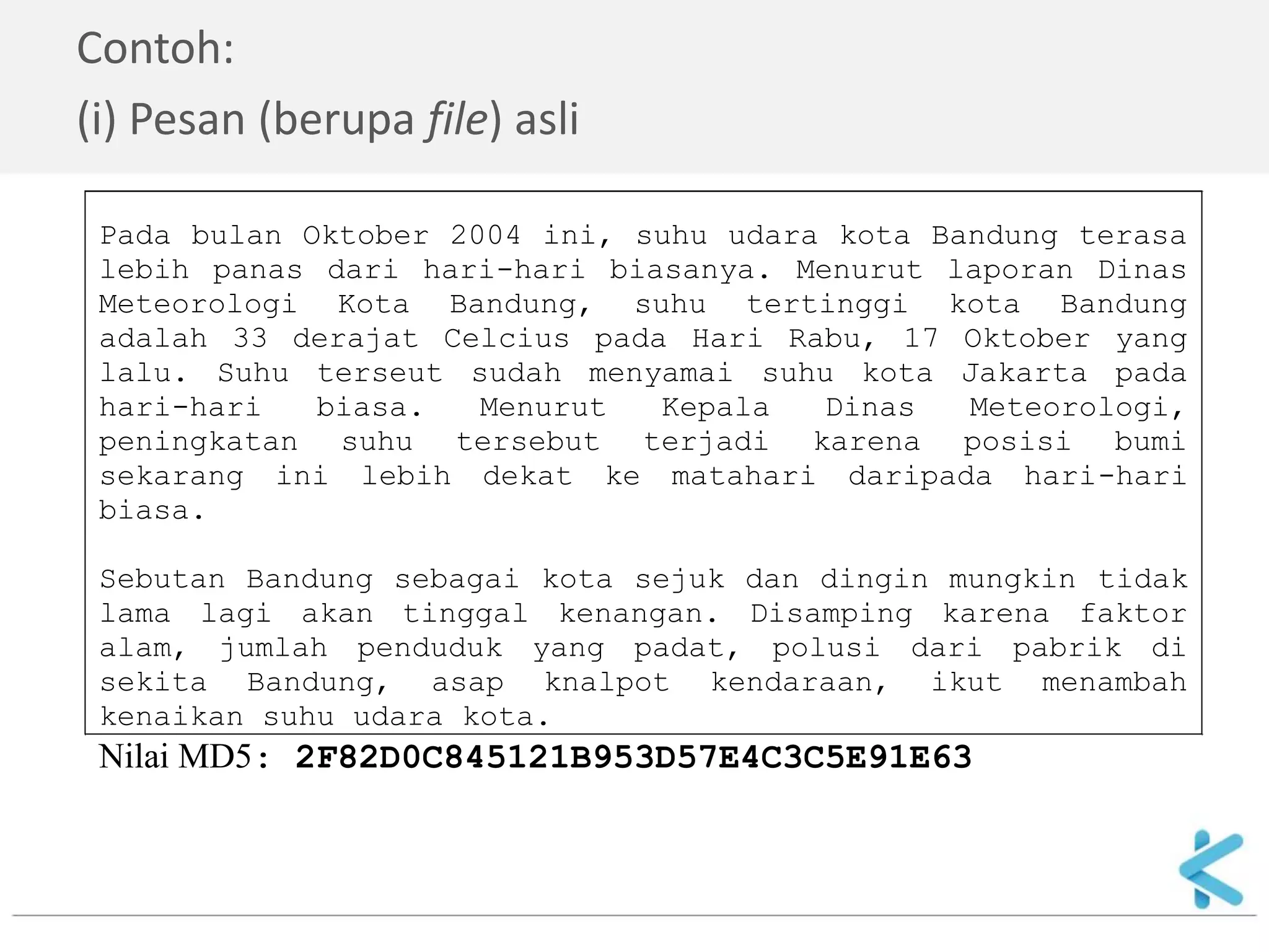 Contoh: 
(i) Pesan (berupa file) asli 
Pada bulan Oktober 2004 ini, suhu udara kota Bandung terasa lebih panas dari hari-hari biasanya. Menurut laporan Dinas Meteorologi Kota Bandung, suhu tertinggi kota Bandung adalah 33 derajat Celcius pada Hari Rabu, 17 Oktober yang lalu. Suhu terseut sudah menyamai suhu kota Jakarta pada hari-hari biasa. Menurut Kepala Dinas Meteorologi, peningkatan suhu tersebut terjadi karena posisi bumi sekarang ini lebih dekat ke matahari daripada hari-hari biasa. Sebutan Bandung sebagai kota sejuk dan dingin mungkin tidak lama lagi akan tinggal kenangan. Disamping karena faktor alam, jumlah penduduk yang padat, polusi dari pabrik di sekita Bandung, asap knalpot kendaraan, ikut menambah kenaikan suhu udara kota. Nilai MD5: 2F82D0C845121B953D57E4C3C5E91E63  