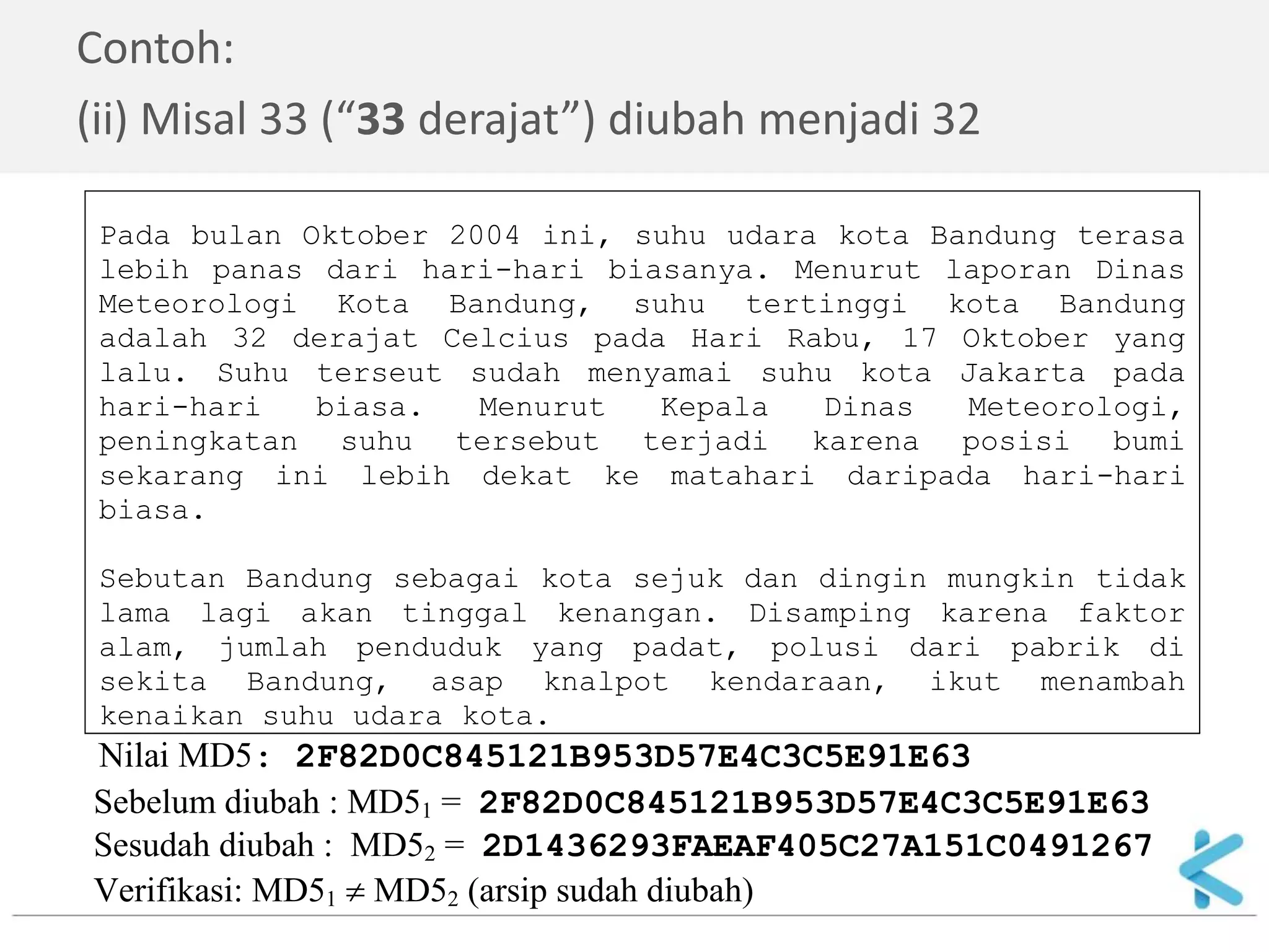 Sebelum diubah : MD51 = 2F82D0C845121B953D57E4C3C5E91E63 
Sesudah diubah : MD52 = 2D1436293FAEAF405C27A151C0491267 
Verifikasi: MD51  MD52 (arsip sudah diubah) 
Contoh: 
(ii) Misal 33 (“33 derajat”) diubah menjadi 32 
Pada bulan Oktober 2004 ini, suhu udara kota Bandung terasa 
lebih panas dari hari-hari biasanya. Menurut laporan Dinas 
Meteorologi Kota Bandung, suhu tertinggi kota Bandung 
adalah 32 derajat Celcius pada Hari Rabu, 17 Oktober yang 
lalu. Suhu terseut sudah menyamai suhu kota Jakarta pada 
hari-hari biasa. Menurut Kepala Dinas Meteorologi, 
peningkatan suhu tersebut terjadi karena posisi bumi 
sekarang ini lebih dekat ke matahari daripada hari-hari 
biasa. 
Sebutan Bandung sebagai kota sejuk dan dingin mungkin tidak 
lama lagi akan tinggal kenangan. Disamping karena faktor 
alam, jumlah penduduk yang padat, polusi dari pabrik di 
sekita Bandung, asap knalpot kendaraan, ikut menambah 
kenaikan suhu udara kota. 
Nilai MD5: 2F82D0C845121B953D57E4C3C5E91E63 
 