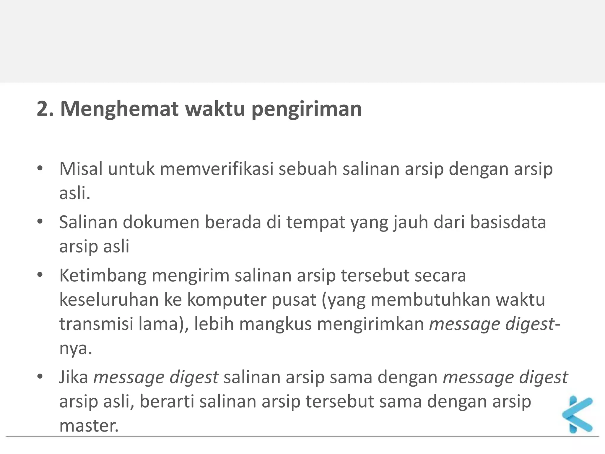 2. Menghemat waktu pengiriman 
•Misal untuk memverifikasi sebuah salinan arsip dengan arsip asli. 
•Salinan dokumen berada di tempat yang jauh dari basisdata arsip asli 
•Ketimbang mengirim salinan arsip tersebut secara keseluruhan ke komputer pusat (yang membutuhkan waktu transmisi lama), lebih mangkus mengirimkan message digest- nya. 
•Jika message digest salinan arsip sama dengan message digest arsip asli, berarti salinan arsip tersebut sama dengan arsip master.  