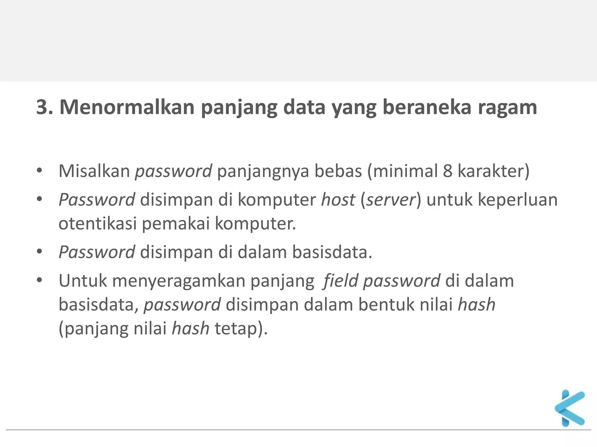 3. Menormalkan panjang data yang beraneka ragam 
•Misalkan password panjangnya bebas (minimal 8 karakter) 
•Password disimpan di komputer host (server) untuk keperluan otentikasi pemakai komputer. 
•Password disimpan di dalam basisdata. 
•Untuk menyeragamkan panjang field password di dalam basisdata, password disimpan dalam bentuk nilai hash (panjang nilai hash tetap). 
 