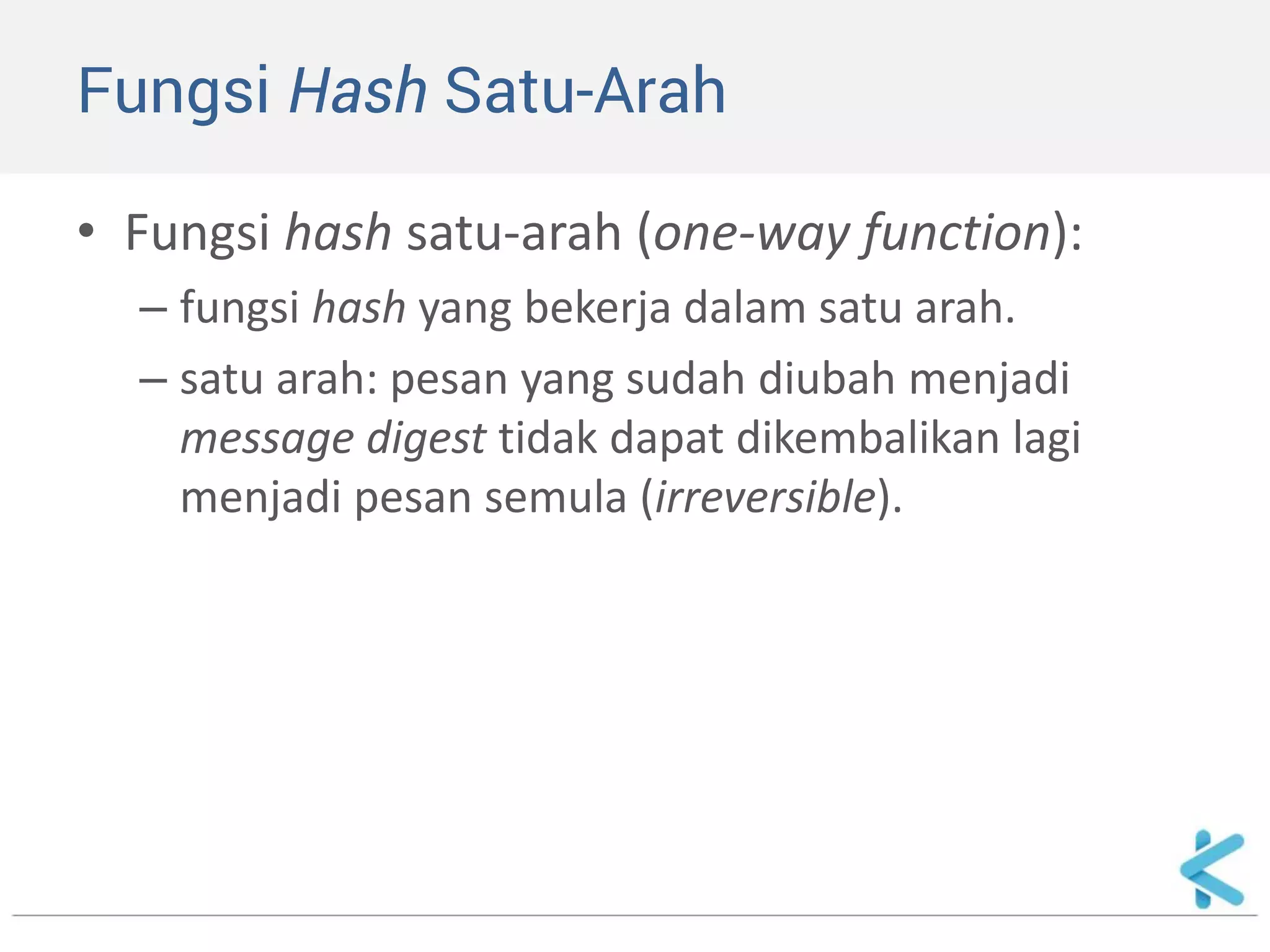 Fungsi Hash Satu-Arah 
•Fungsi hash satu-arah (one-way function): 
–fungsi hash yang bekerja dalam satu arah. 
–satu arah: pesan yang sudah diubah menjadi message digest tidak dapat dikembalikan lagi menjadi pesan semula (irreversible).  
