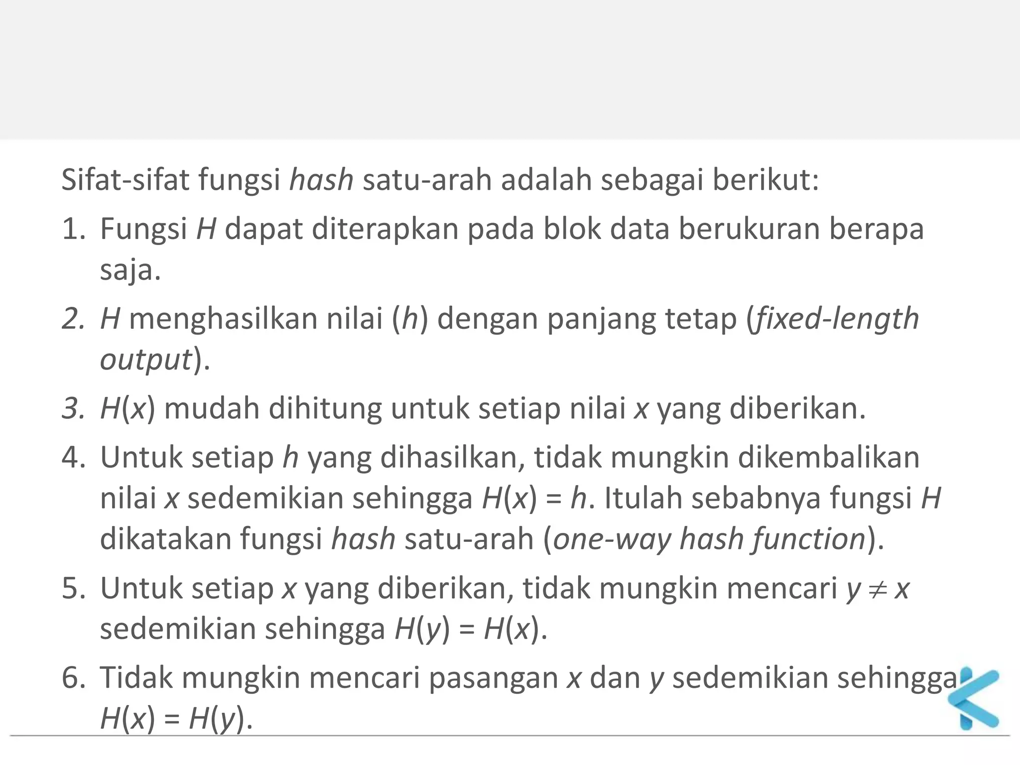 Sifat-sifat fungsi hash satu-arah adalah sebagai berikut: 
1.Fungsi H dapat diterapkan pada blok data berukuran berapa saja. 
2.H menghasilkan nilai (h) dengan panjang tetap (fixed-length output). 
3.H(x) mudah dihitung untuk setiap nilai x yang diberikan. 
4.Untuk setiap h yang dihasilkan, tidak mungkin dikembalikan nilai x sedemikian sehingga H(x) = h. Itulah sebabnya fungsi H dikatakan fungsi hash satu-arah (one-way hash function). 
5.Untuk setiap x yang diberikan, tidak mungkin mencari y  x sedemikian sehingga H(y) = H(x). 
6.Tidak mungkin mencari pasangan x dan y sedemikian sehingga H(x) = H(y).  