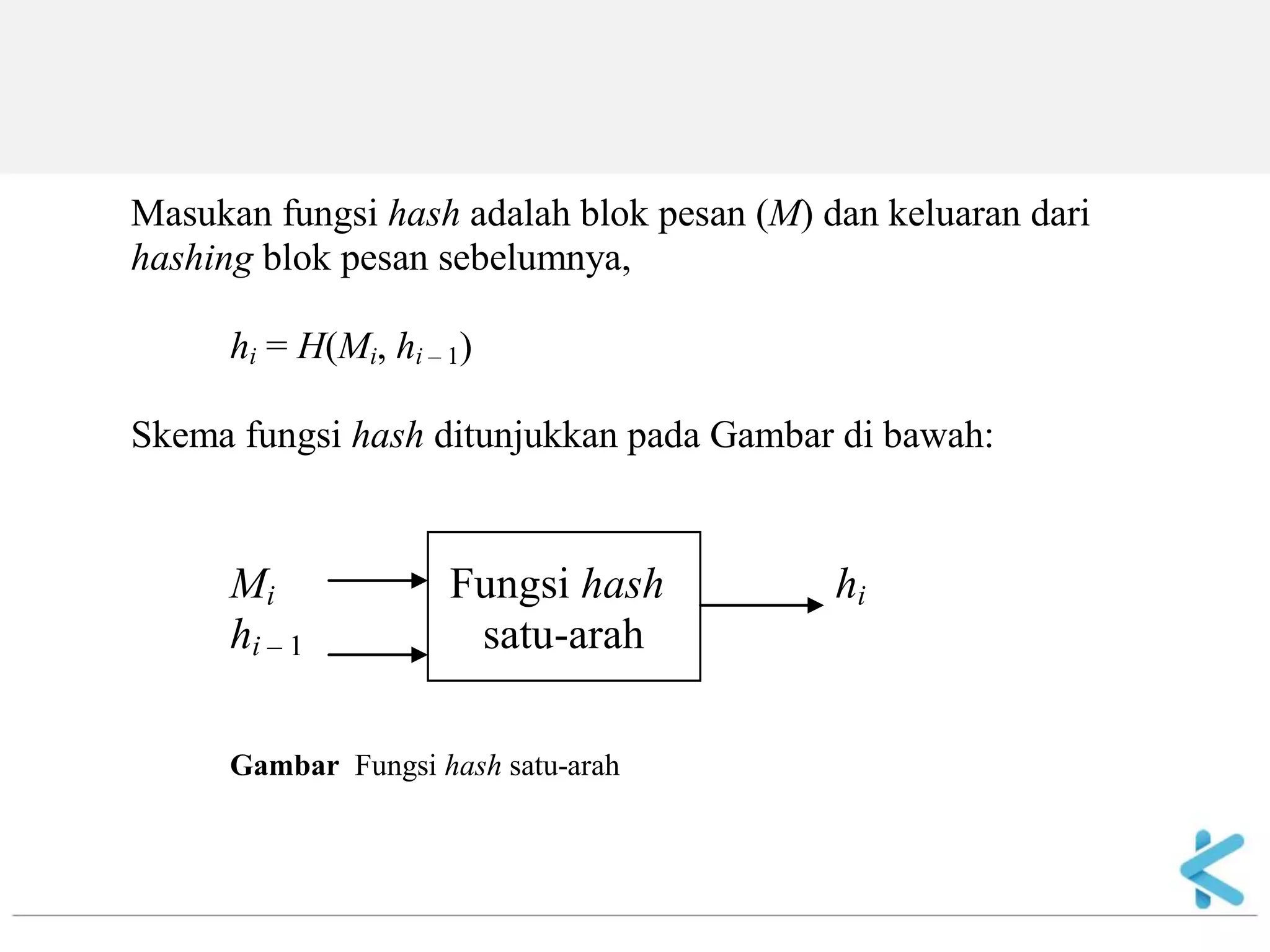 Masukan fungsi hash adalah blok pesan (M) dan keluaran dari hashing blok pesan sebelumnya, hi = H(Mi, hi – 1) Skema fungsi hash ditunjukkan pada Gambar di bawah: Mi Fungsi hash hi hi – 1 satu-arah Gambar Fungsi hash satu-arah  