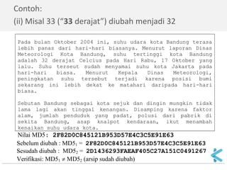 Sebelum diubah : MD51 = 2F82D0C845121B953D57E4C3C5E91E63 
Sesudah diubah : MD52 = 2D1436293FAEAF405C27A151C0491267 
Verifikasi: MD51  MD52 (arsip sudah diubah) 
Contoh: 
(ii) Misal 33 (“33 derajat”) diubah menjadi 32 
Pada bulan Oktober 2004 ini, suhu udara kota Bandung terasa 
lebih panas dari hari-hari biasanya. Menurut laporan Dinas 
Meteorologi Kota Bandung, suhu tertinggi kota Bandung 
adalah 32 derajat Celcius pada Hari Rabu, 17 Oktober yang 
lalu. Suhu terseut sudah menyamai suhu kota Jakarta pada 
hari-hari biasa. Menurut Kepala Dinas Meteorologi, 
peningkatan suhu tersebut terjadi karena posisi bumi 
sekarang ini lebih dekat ke matahari daripada hari-hari 
biasa. 
Sebutan Bandung sebagai kota sejuk dan dingin mungkin tidak 
lama lagi akan tinggal kenangan. Disamping karena faktor 
alam, jumlah penduduk yang padat, polusi dari pabrik di 
sekita Bandung, asap knalpot kendaraan, ikut menambah 
kenaikan suhu udara kota. 
Nilai MD5: 2F82D0C845121B953D57E4C3C5E91E63 
 