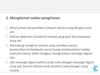 2. Menghemat waktu pengiriman 
•Misal untuk memverifikasi sebuah salinan arsip dengan arsip asli. 
•Salinan dokumen berada di tempat yang jauh dari basisdata arsip asli 
•Ketimbang mengirim salinan arsip tersebut secara keseluruhan ke komputer pusat (yang membutuhkan waktu transmisi lama), lebih mangkus mengirimkan message digest- nya. 
•Jika message digest salinan arsip sama dengan message digest arsip asli, berarti salinan arsip tersebut sama dengan arsip master.  