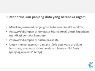 3. Menormalkan panjang data yang beraneka ragam 
•Misalkan password panjangnya bebas (minimal 8 karakter) 
•Password disimpan di komputer host (server) untuk keperluan otentikasi pemakai komputer. 
•Password disimpan di dalam basisdata. 
•Untuk menyeragamkan panjang field password di dalam basisdata, password disimpan dalam bentuk nilai hash (panjang nilai hash tetap). 
 