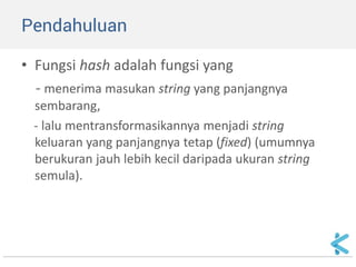 Pendahuluan 
•Fungsi hash adalah fungsi yang 
- menerima masukan string yang panjangnya sembarang, 
- lalu mentransformasikannya menjadi string keluaran yang panjangnya tetap (fixed) (umumnya berukuran jauh lebih kecil daripada ukuran string semula).  