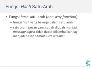 Fungsi Hash Satu-Arah 
•Fungsi hash satu-arah (one-way function): 
–fungsi hash yang bekerja dalam satu arah. 
–satu arah: pesan yang sudah diubah menjadi message digest tidak dapat dikembalikan lagi menjadi pesan semula (irreversible).  