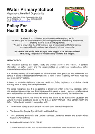 If you would like a copy of this policy, or you have any questions, please contact the Head Teacher using the contact details above.
Water Primary School
Happiness, Health & Opportunity
Burnley Road East, Water, Rossendale, BB4 9PX
Tel: 01706 216 414 Fax: 01706 218 637
Email: head@water.lancs.sch.uk
Policy For
Health & Safety
At Water School, children are at the centre of everything we do.
We aim to give our children the best possible opportunities and learning experiences,
enabling them to reach their full potential.
We aim to ensure that the children in our care are equipped for life-long learning
as responsible citizens in an ever-changing, diverse community.
We believe that we all have the right to be happy, to be safe and to learn.
This policy supports our responsibility to make this happen.
INTRODUCTION
This document outlines the health, safety and welfare policy of this school. It contains
information on safety policy and the responsibilities of employees, headteacher, safety
representatives and contractors.
It is the responsibility of all employees to observe these rules, practices and procedures and
behave in a safe and reasonable manner whilst at work. Failure to comply with these rules may
lead to disciplinary actions.
It should be borne in mind that a breach of Health and Safety Legislation is a criminal offence
that may result in heavy fines or imprisonment.
The school recognises that it is not possible to prepare in written form every applicable safety
rule as circumstances may vary depending upon the nature of work. However, employees are
expected to act in a sensible manner and adhere to instructions given by the Headteacher.
At Water Primary School, we follow the Policy laid down by the Lancashire Education and
Cultural Services Directorate stated in the School Safety Manual. This School Health and
Safety Policy should be read in conjunction with:
• The Health & Safety at Work etc Act 1974 and other Statutory Regulations
• The Lancashire County Council Health and Safety Policy
• The Lancashire Education and Cultural Services Directorate Health and Safety Policy;
Guidance/Advice Notes
• LA Codes of Practice/HSE/CLEAPSS
 