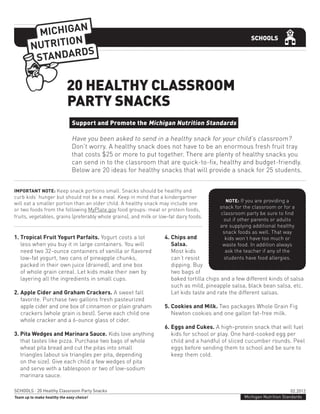 02.2012
Michigan Nutrition StandardsTeam up to make healthy the easy choice!
SCHOOLS · 20 Healthy Classroom Party Snacks
SCHOOLS
Support and Promote the Michigan Nutrition Standards
Have you been asked to send in a healthy snack for your child’s classroom?
Don’t worry. A healthy snack does not have to be an enormous fresh fruit tray
that costs $25 or more to put together. There are plenty of healthy snacks you
can send in to the classroom that are quick-to-fix, healthy and budget-friendly.
Below are 20 ideas for healthy snacks that will provide a snack for 25 students.
20 HEALTHY CLASSROOM
PARTY SNACKS
IMPORTANT NOTE: Keep snack portions small. Snacks should be healthy and
curb kids’ hunger but should not be a meal. Keep in mind that a kindergartner
will eat a smaller portion than an older child. A healthy snack may include one
or two foods from the following MyPlate.gov food groups: meat or protein foods,
fruits, vegetables, grains (preferably whole grains), and milk or low-fat dairy foods.
NOTE: If you are providing a
snack for the classroom or for a
classroom party be sure to find
out if other parents or adults
are supplying additional healthy
snack foods as well. That way
kids won’t have too much or
waste food. In addition always
ask the teacher if any of the
students have food allergies.
1. Tropical Fruit Yogurt Parfaits. Yogurt costs a lot
less when you buy it in large containers. You will
need two 32-ounce containers of vanilla or flavored
low-fat yogurt, two cans of pineapple chunks,
packed in their own juice (drained), and one box
of whole grain cereal. Let kids make their own by
layering all the ingredients in small cups.
2. Apple Cider and Graham Crackers. A sweet fall
favorite. Purchase two gallons fresh pasteurized
apple cider and one box of cinnamon or plain graham
crackers (whole grain is best). Serve each child one
whole cracker and a 6-ounce glass of cider.
3. Pita Wedges and Marinara Sauce. Kids love anything
that tastes like pizza. Purchase two bags of whole
wheat pita bread and cut the pitas into small
triangles (about six triangles per pita, depending
on the size). Give each child a few wedges of pita
and serve with a tablespoon or two of low-sodium
marinara sauce.
4. Chips and
Salsa.
Most kids
can’t resist
dipping. Buy
two bags of
baked tortilla chips and a few different kinds of salsa
such as mild, pineapple salsa, black bean salsa, etc.
Let kids taste and rate the different salsas.
5. Cookies and Milk. Two packages Whole Grain Fig
Newton cookies and one gallon fat-free milk.
6. Eggs and Cukes. A high-protein snack that will fuel
kids for school or play. One hard-cooked egg per
child and a handful of sliced cucumber rounds. Peel
eggs before sending them to school and be sure to
keep them cold.
 