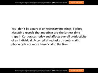 Yes - don’t be a part of unnecessary meetings. Forbes
Magazine reveals that meetings are the largest time
traps in Corporates today and affects overall productivity
of an individual. Accomplishing tasks through mails,
phone calls are more beneficial to the firm.
Increase your organisation’s productivity by more than 20% within one month. 30-Day Free Trial
Increase your organisation’s productivity by more than 20% within one month. 30-Day Free Trial
 