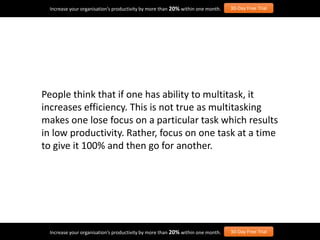 People think that if one has ability to multitask, it
increases efficiency. This is not true as multitasking
makes one lose focus on a particular task which results
in low productivity. Rather, focus on one task at a time
to give it 100% and then go for another.
Increase your organisation’s productivity by more than 20% within one month. 30-Day Free Trial
Increase your organisation’s productivity by more than 20% within one month. 30-Day Free Trial
 