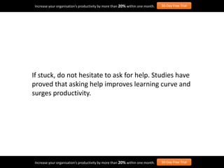 If stuck, do not hesitate to ask for help. Studies have
proved that asking help improves learning curve and
surges productivity.
Increase your organisation’s productivity by more than 20% within one month. 30-Day Free Trial
Increase your organisation’s productivity by more than 20% within one month. 30-Day Free Trial
 