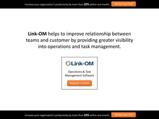 Increase your organisation’s productivity by more than 20% within one month. 30-Day Free Trial
Increase your organisation’s productivity by more than 20% within one month. 30-Day Free Trial
Operations & Task
Management Software
Request a Demo
Link-OM helps to improve relationship between
teams and customer by providing greater visibility
into operations and task management.
 