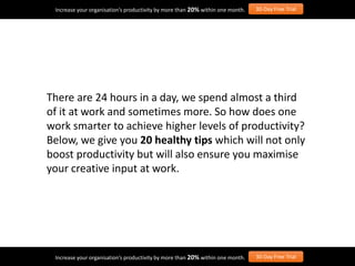 There are 24 hours in a day, we spend almost a third
of it at work and sometimes more. So how does one
work smarter to achieve higher levels of productivity?
Below, we give you 20 healthy tips which will not only
boost productivity but will also ensure you maximise
your creative input at work.
Increase your organisation’s productivity by more than 20% within one month. 30-Day Free Trial
Increase your organisation’s productivity by more than 20% within one month. 30-Day Free Trial
 