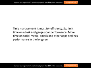 Time management is must for efficiency. So, limit
time on a task and gauge your performance. More
time on social media, emails and other apps declines
performance in the long run.
Increase your organisation’s productivity by more than 20% within one month. 30-Day Free Trial
Increase your organisation’s productivity by more than 20% within one month. 30-Day Free Trial
 