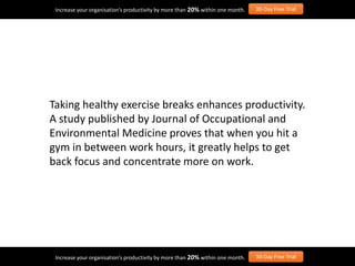 Taking healthy exercise breaks enhances productivity.
A study published by Journal of Occupational and
Environmental Medicine proves that when you hit a
gym in between work hours, it greatly helps to get
back focus and concentrate more on work.
Increase your organisation’s productivity by more than 20% within one month. 30-Day Free Trial
Increase your organisation’s productivity by more than 20% within one month. 30-Day Free Trial
 