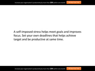 A self-imposed stress helps meet goals and improves
focus. Set your own deadlines that helps achieve
target and be productive at same time.
Increase your organisation’s productivity by more than 20% within one month. 30-Day Free Trial
Increase your organisation’s productivity by more than 20% within one month. 30-Day Free Trial
 