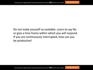 Do not make yourself so available. Learn to say No
or give a time frame within which you will respond.
If you are continuously interrupted, how can you
be productive!
Increase your organisation’s productivity by more than 20% within one month. 30-Day Free Trial
Increase your organisation’s productivity by more than 20% within one month. 30-Day Free Trial
 