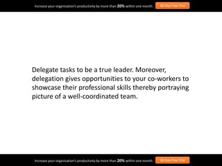Delegate tasks to be a true leader. Moreover,
delegation gives opportunities to your co-workers to
showcase their professional skills thereby portraying
picture of a well-coordinated team.
Increase your organisation’s productivity by more than 20% within one month. 30-Day Free Trial
Increase your organisation’s productivity by more than 20% within one month. 30-Day Free Trial
 