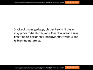 Stacks of paper, garbage, clutter here and there
may prove to be distractions. Clear the area to save
time finding documents, improve effectiveness and
reduce mental stress.
Increase your organisation’s productivity by more than 20% within one month. 30-Day Free Trial
Increase your organisation’s productivity by more than 20% within one month. 30-Day Free Trial
 