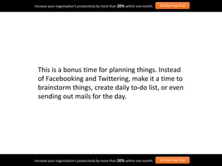 This is a bonus time for planning things. Instead
of Facebooking and Twittering, make it a time to
brainstorm things, create daily to-do list, or even
sending out mails for the day.
Increase your organisation’s productivity by more than 20% within one month. 30-Day Free Trial
Increase your organisation’s productivity by more than 20% within one month. 30-Day Free Trial
 