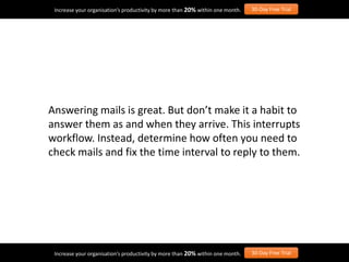 Answering mails is great. But don’t make it a habit to
answer them as and when they arrive. This interrupts
workflow. Instead, determine how often you need to
check mails and fix the time interval to reply to them.
Increase your organisation’s productivity by more than 20% within one month. 30-Day Free Trial
Increase your organisation’s productivity by more than 20% within one month. 30-Day Free Trial
 